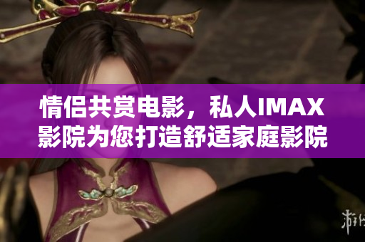 情侶共賞電影，私人IMAX影院為您打造舒適家庭影院