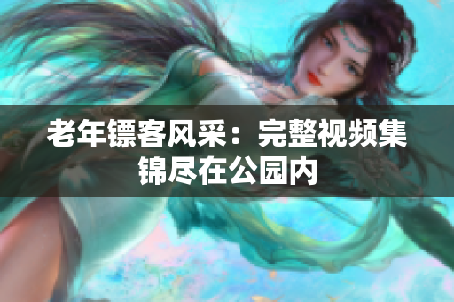 老年鏢客風(fēng)采：完整視頻集錦盡在公園內(nèi)