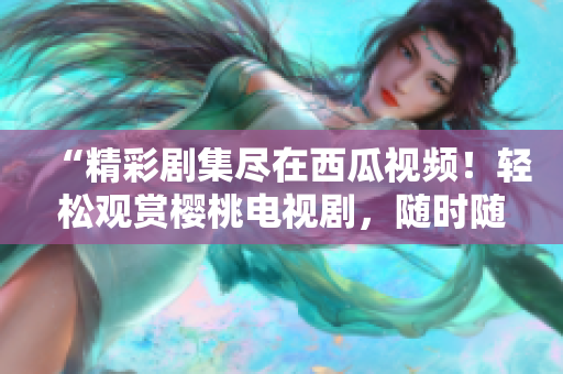“精彩劇集盡在西瓜視頻！輕松觀賞櫻桃電視劇，隨時隨地暢享高清畫質(zhì)！”