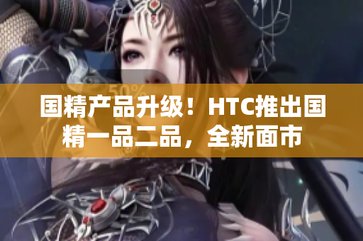 國(guó)精產(chǎn)品升級(jí)！HTC推出國(guó)精一品二品，全新面市