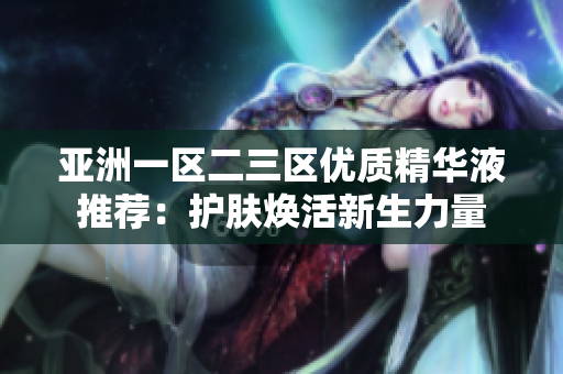 亞洲一區(qū)二三區(qū)優(yōu)質(zhì)精華液推薦：護(hù)膚煥活新生力量