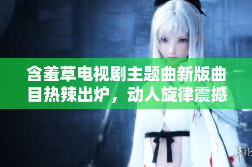含羞草電視劇主題曲新版曲目熱辣出爐，動人旋律震撼人心