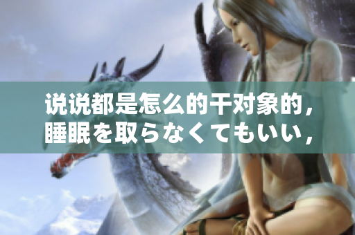 說說都是怎么的干對象的，睡眠を取らなくてもいい，睡覺抓著小雞一晚上會怎樣，睡過年紀最大的多少歲六十多，水潤緊致銷魂低吟古代，水潤緊致銷魂低吟287