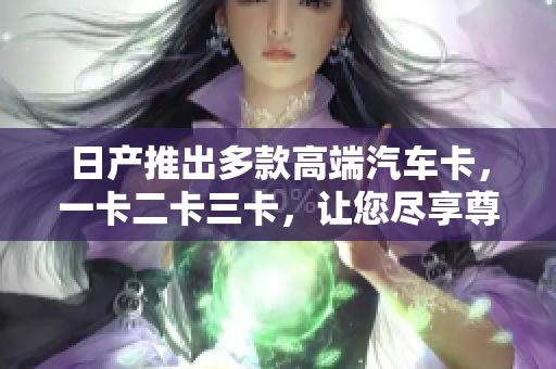 日產(chǎn)推出多款高端汽車卡，一卡二卡三卡，讓您盡享尊貴駕乘體驗