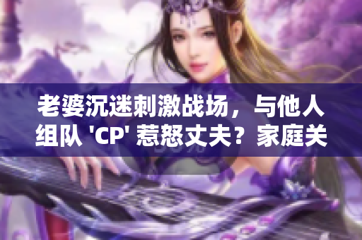 老婆沉迷刺激戰(zhàn)場(chǎng)，與他人組隊(duì) 'CP' 惹怒丈夫？家庭關(guān)系岌岌可危！