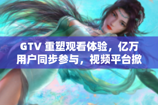 GTV 重塑觀看體驗(yàn)，億萬用戶同步參與，視頻平臺(tái)掀起新浪潮