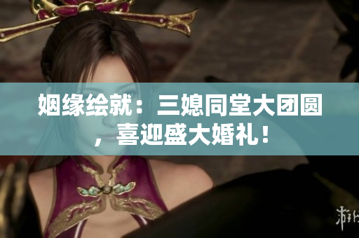 姻緣繪就：三媳同堂大團圓，喜迎盛大婚禮！