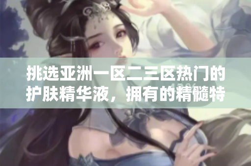 挑選亞洲一區(qū)二三區(qū)熱門的護(hù)膚精華液，擁有的精髓特性重新詮釋