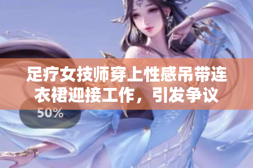 足療女技師穿上性感吊帶連衣裙迎接工作，引發(fā)爭議