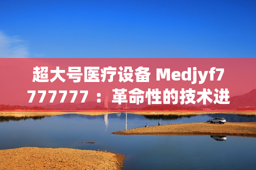 超大號醫(yī)療設備 Medjyf7777777 ：革命性的技術(shù)進步
