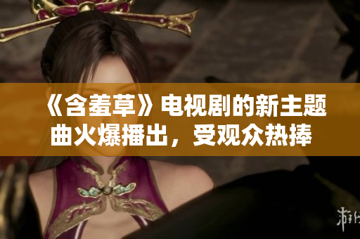 《含羞草》電視劇的新主題曲火爆播出，受觀眾熱捧