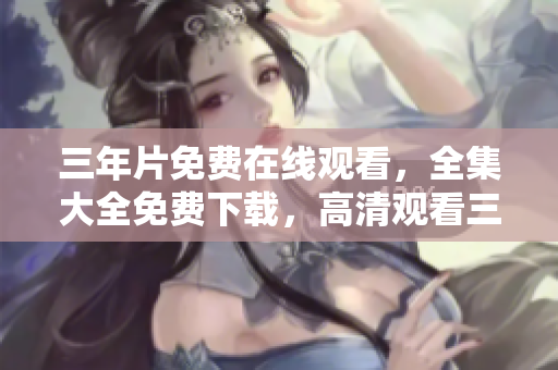 三年片免費在線觀看，全集大全免費下載，高清觀看三年片全集資源分享
