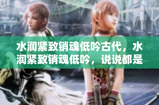 水潤緊致銷魂低吟古代，水潤緊致銷魂低吟，說說都是怎么的干對象的，睡眠を取らなくてもいい，睡覺抓著小雞一晚上會怎樣，睡過年紀(jì)最大的多少歲六十多859