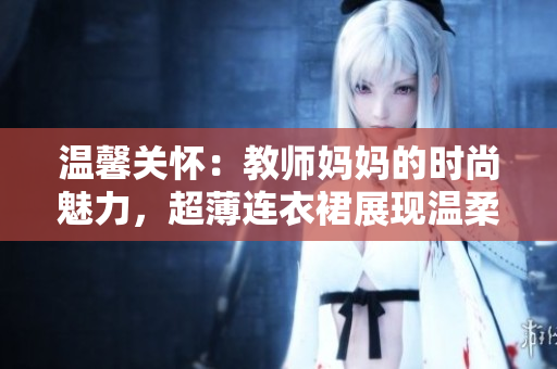 溫馨關(guān)懷：教師媽媽的時尚魅力，超薄連衣裙展現(xiàn)溫柔風采