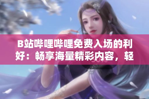 B站嗶哩嗶哩免費入場的利好：暢享海量精彩內(nèi)容，輕松追劇互動，盡情沉浸彈幕文化