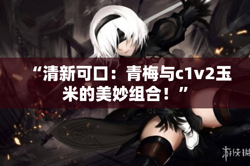 “清新可口：青梅與c1v2玉米的美妙組合！”