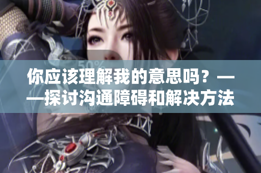 你應(yīng)該理解我的意思嗎？——探討溝通障礙和解決方法