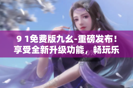 9 1免費(fèi)版九幺-重磅發(fā)布！享受全新升級(jí)功能，暢玩樂(lè)趣不斷，免費(fèi)盡情體驗(yàn)！