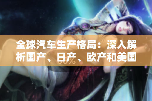 全球汽車生產(chǎn)格局：深入解析國(guó)產(chǎn)、日產(chǎn)、歐產(chǎn)和美國(guó)產(chǎn)業(yè)的競(jìng)爭(zhēng)與合作
