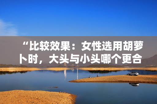 “比較效果：女性選用胡蘿卜時(shí)，大頭與小頭哪個(gè)更合適？”