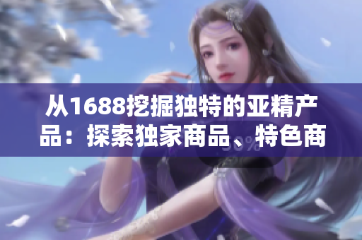 從1688挖掘獨(dú)特的亞精產(chǎn)品：探索獨(dú)家商品、特色商品和熱門(mén)趨勢(shì)