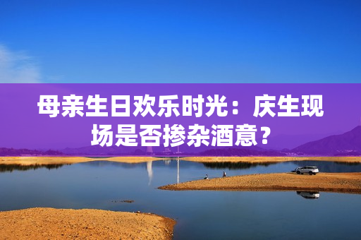 母親生日歡樂時光：慶生現(xiàn)場是否摻雜酒意？