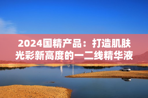 2024國(guó)精產(chǎn)品：打造肌膚光彩新高度的一二線精華液