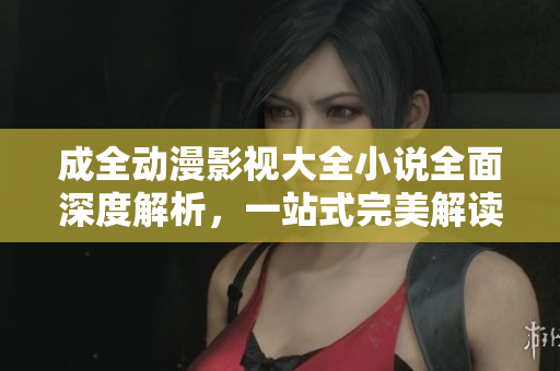 成全動漫影視大全小說全面深度解析，一站式完美解讀