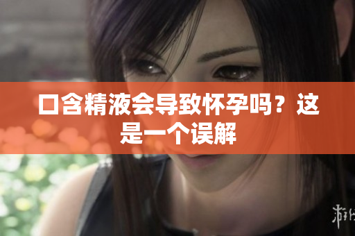 口含精液會(huì)導(dǎo)致懷孕嗎？這是一個(gè)誤解