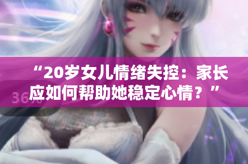 “20歲女兒情緒失控：家長應(yīng)如何幫助她穩(wěn)定心情？”