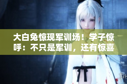 大白兔驚現(xiàn)軍訓場！學子驚呼：不只是軍訓，還有驚喜！