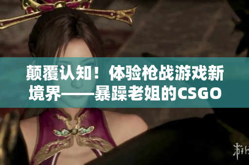顛覆認(rèn)知！體驗(yàn)槍戰(zhàn)游戲新境界——暴躁老姐的CSGO心得分享