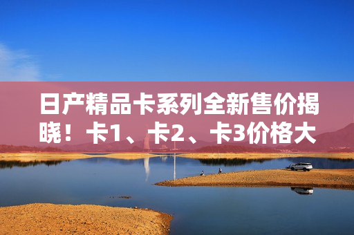 日產(chǎn)精品卡系列全新售價(jià)揭曉！卡1、卡2、卡3價(jià)格大比拼！