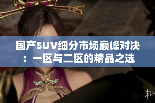 國產(chǎn)SUV細分市場巔峰對決：一區(qū)與二區(qū)的精品之選