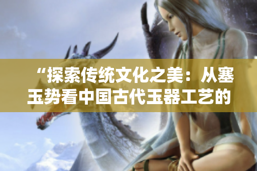 “探索傳統(tǒng)文化之美：從塞玉勢(shì)看中國(guó)古代玉器工藝的精湛之處”