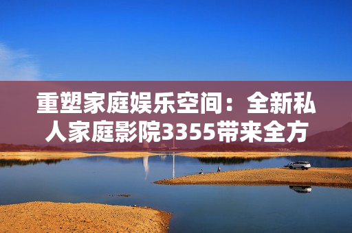 重塑家庭娛樂空間：全新私人家庭影院3355帶來全方位視聽體驗(yàn)