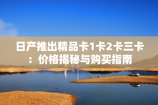 日產(chǎn)推出精品卡1卡2卡三卡：價(jià)格揭秘與購買指南
