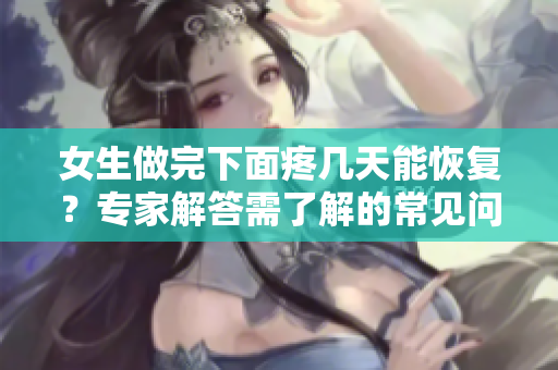 女生做完下面疼幾天能恢復(fù)？專家解答需了解的常見問題