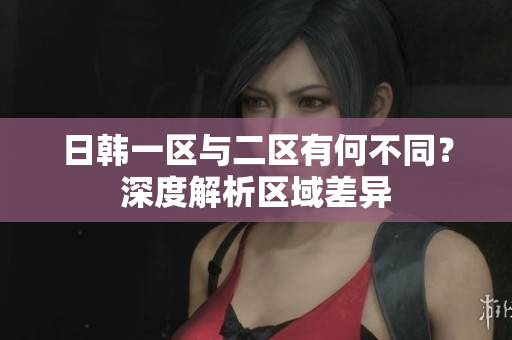 日韓一區(qū)與二區(qū)有何不同？深度解析區(qū)域差異