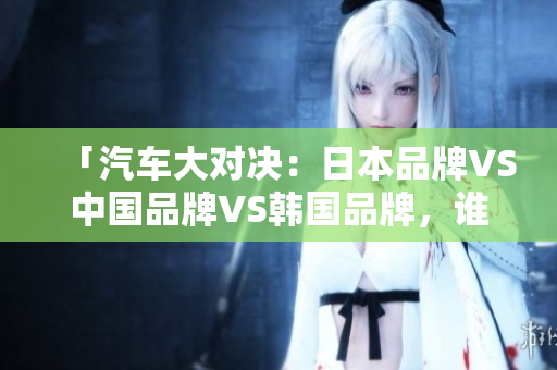 「汽車(chē)大對(duì)決：日本品牌VS中國(guó)品牌VS韓國(guó)品牌，誰(shuí)才是最強(qiáng)王者？」