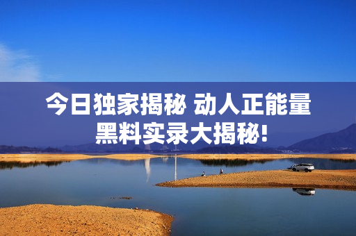 今日獨(dú)家揭秘 動(dòng)人正能量 黑料實(shí)錄大揭秘!