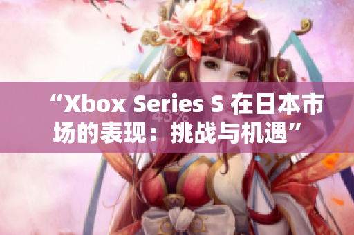 “Xbox Series S 在日本市場(chǎng)的表現(xiàn)：挑戰(zhàn)與機(jī)遇”