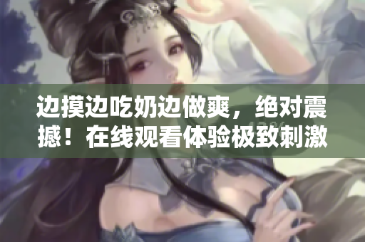 邊摸邊吃奶邊做爽，絕對震撼！在線觀看體驗極致刺激
