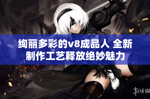 絢麗多彩的v8成品人 全新制作工藝釋放絕妙魅力