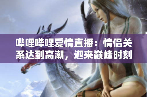 嗶哩嗶哩愛(ài)情直播：情侶關(guān)系達(dá)到高潮，迎來(lái)巔峰時(shí)刻