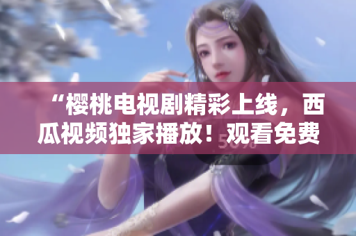 “櫻桃電視劇精彩上線，西瓜視頻獨家播放！觀看免費高清！”