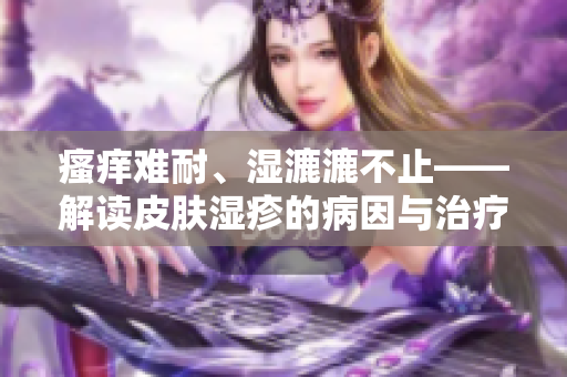 瘙癢難耐、濕漉漉不止——解讀皮膚濕疹的病因與治療方法