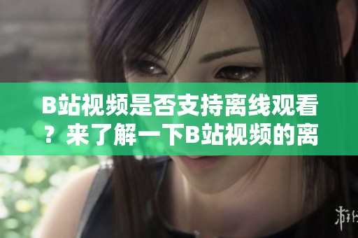 B站視頻是否支持離線觀看？來了解一下B站視頻的離線觀看功能吧