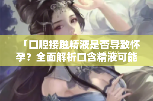 「口腔接觸精液是否導致懷孕？全面解析口含精液可能的生育風險」