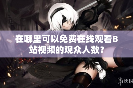 在哪里可以免費在線觀看B站視頻的觀眾人數(shù)？